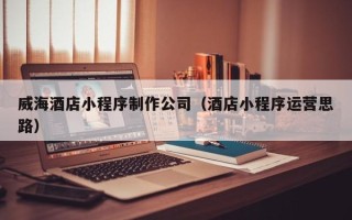 邵东威海酒店小程序制作公司（酒店小程序运营思路）